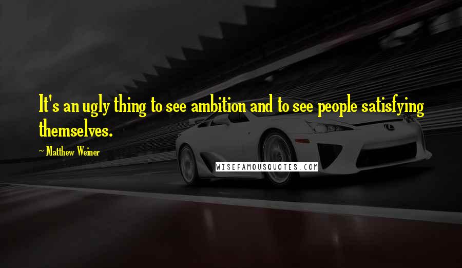 Matthew Weiner Quotes: It's an ugly thing to see ambition and to see people satisfying themselves.