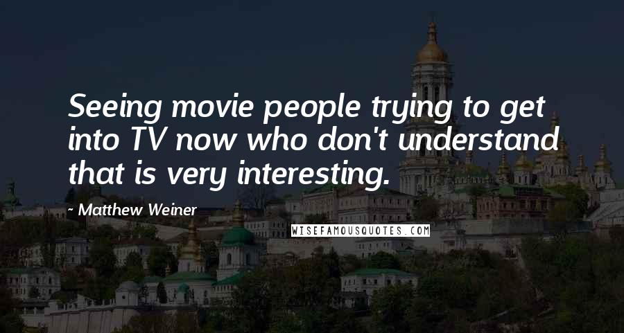 Matthew Weiner Quotes: Seeing movie people trying to get into TV now who don't understand that is very interesting.