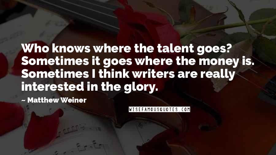 Matthew Weiner Quotes: Who knows where the talent goes? Sometimes it goes where the money is. Sometimes I think writers are really interested in the glory.