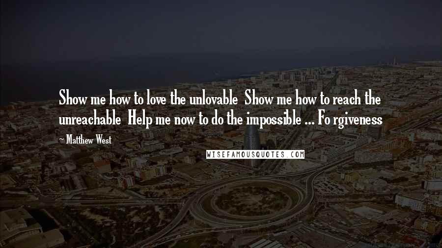 Matthew West Quotes: Show me how to love the unlovable  Show me how to reach the unreachable  Help me now to do the impossible ... Fo rgiveness