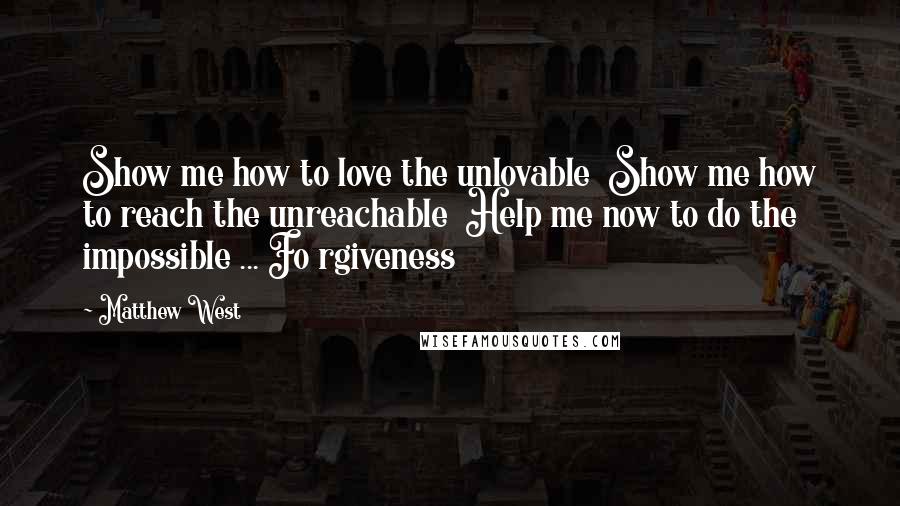 Matthew West Quotes: Show me how to love the unlovable  Show me how to reach the unreachable  Help me now to do the impossible ... Fo rgiveness