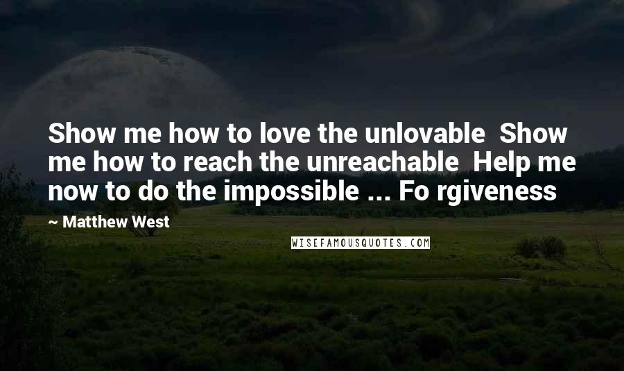 Matthew West Quotes: Show me how to love the unlovable  Show me how to reach the unreachable  Help me now to do the impossible ... Fo rgiveness