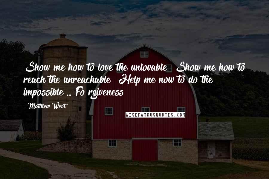 Matthew West Quotes: Show me how to love the unlovable  Show me how to reach the unreachable  Help me now to do the impossible ... Fo rgiveness