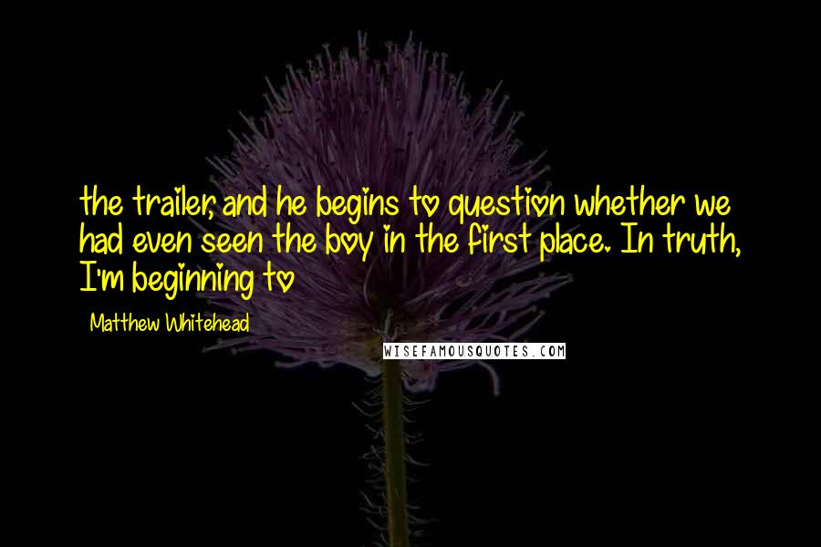 Matthew Whitehead Quotes: the trailer, and he begins to question whether we had even seen the boy in the first place. In truth, I'm beginning to
