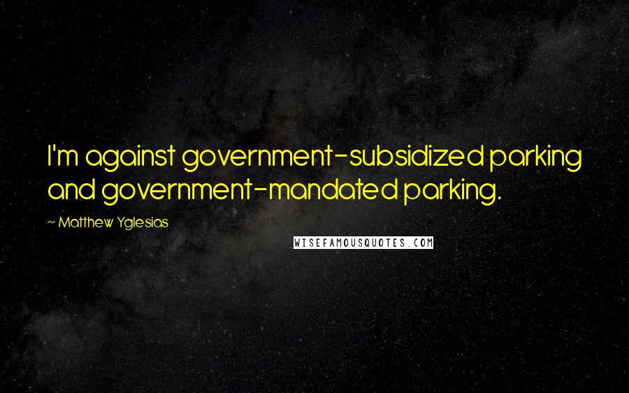 Matthew Yglesias Quotes: I'm against government-subsidized parking and government-mandated parking.