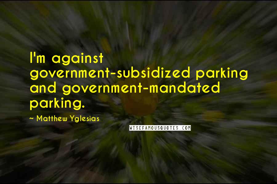 Matthew Yglesias Quotes: I'm against government-subsidized parking and government-mandated parking.