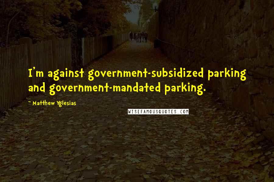Matthew Yglesias Quotes: I'm against government-subsidized parking and government-mandated parking.