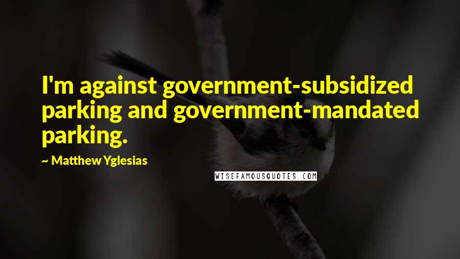 Matthew Yglesias Quotes: I'm against government-subsidized parking and government-mandated parking.