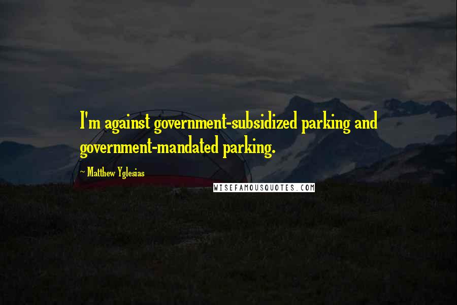 Matthew Yglesias Quotes: I'm against government-subsidized parking and government-mandated parking.