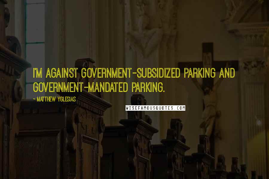 Matthew Yglesias Quotes: I'm against government-subsidized parking and government-mandated parking.
