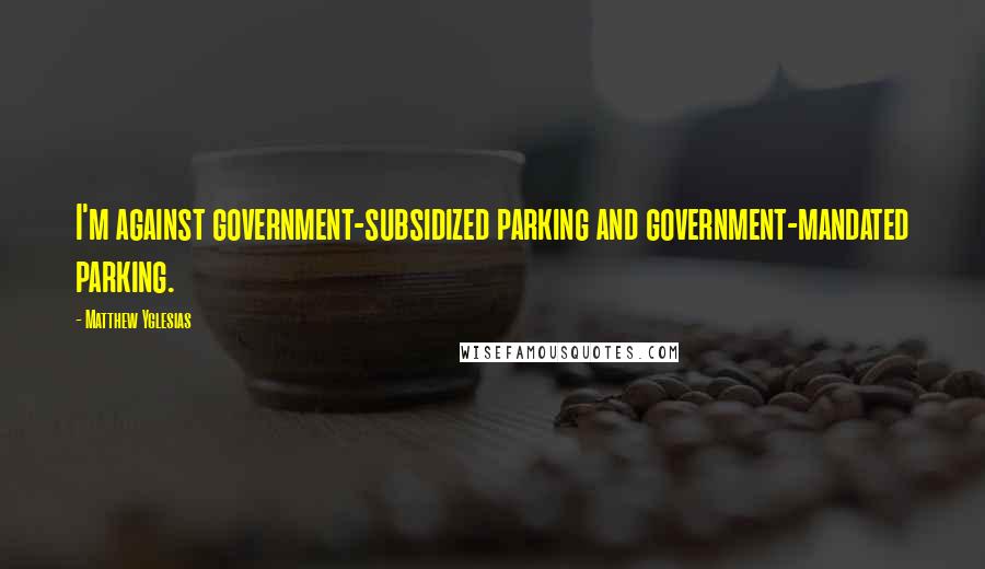 Matthew Yglesias Quotes: I'm against government-subsidized parking and government-mandated parking.