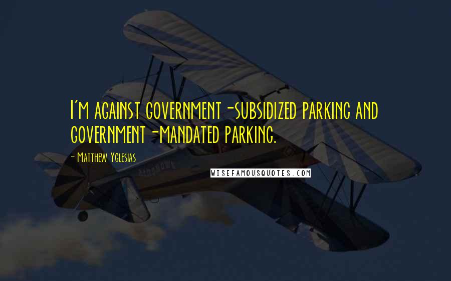 Matthew Yglesias Quotes: I'm against government-subsidized parking and government-mandated parking.