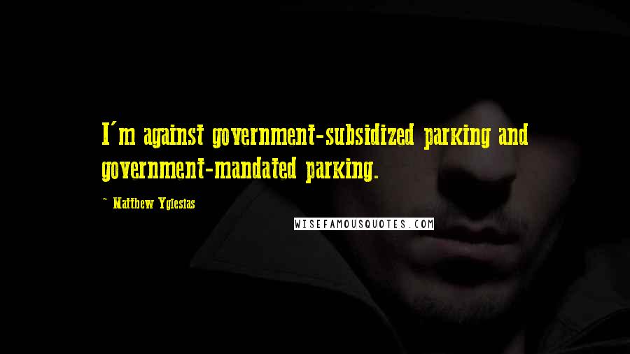 Matthew Yglesias Quotes: I'm against government-subsidized parking and government-mandated parking.