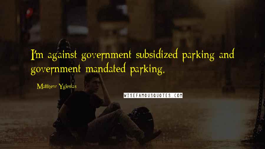 Matthew Yglesias Quotes: I'm against government-subsidized parking and government-mandated parking.