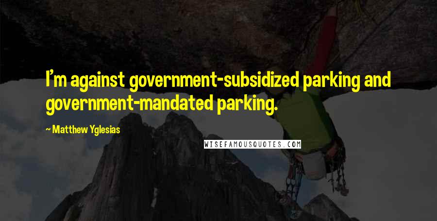 Matthew Yglesias Quotes: I'm against government-subsidized parking and government-mandated parking.