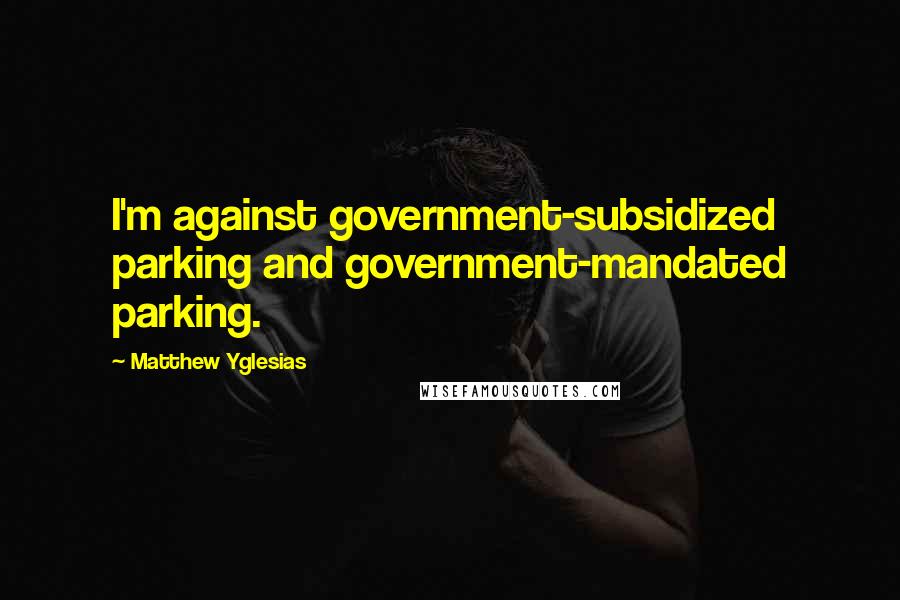 Matthew Yglesias Quotes: I'm against government-subsidized parking and government-mandated parking.