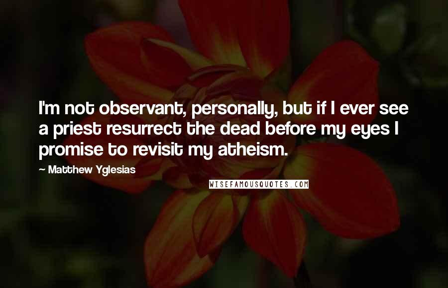 Matthew Yglesias Quotes: I'm not observant, personally, but if I ever see a priest resurrect the dead before my eyes I promise to revisit my atheism.