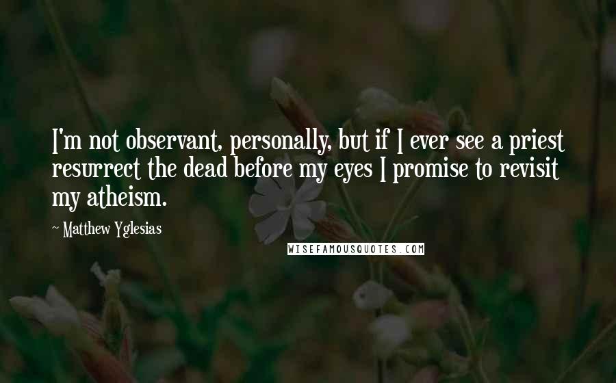 Matthew Yglesias Quotes: I'm not observant, personally, but if I ever see a priest resurrect the dead before my eyes I promise to revisit my atheism.