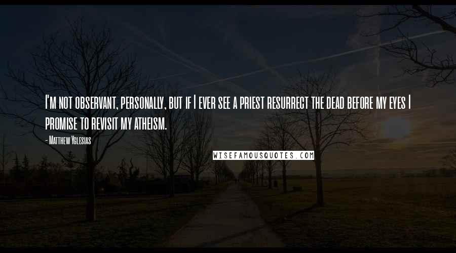 Matthew Yglesias Quotes: I'm not observant, personally, but if I ever see a priest resurrect the dead before my eyes I promise to revisit my atheism.