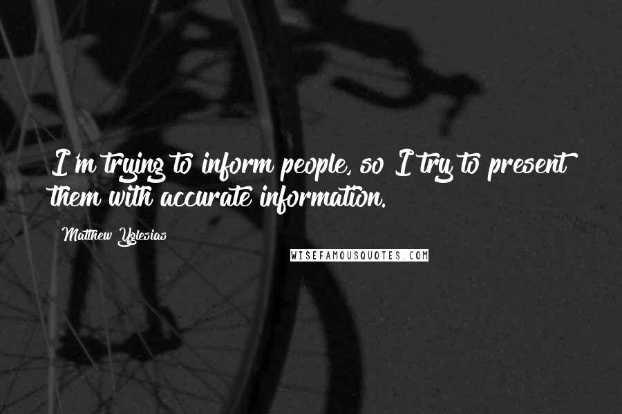 Matthew Yglesias Quotes: I'm trying to inform people, so I try to present them with accurate information.