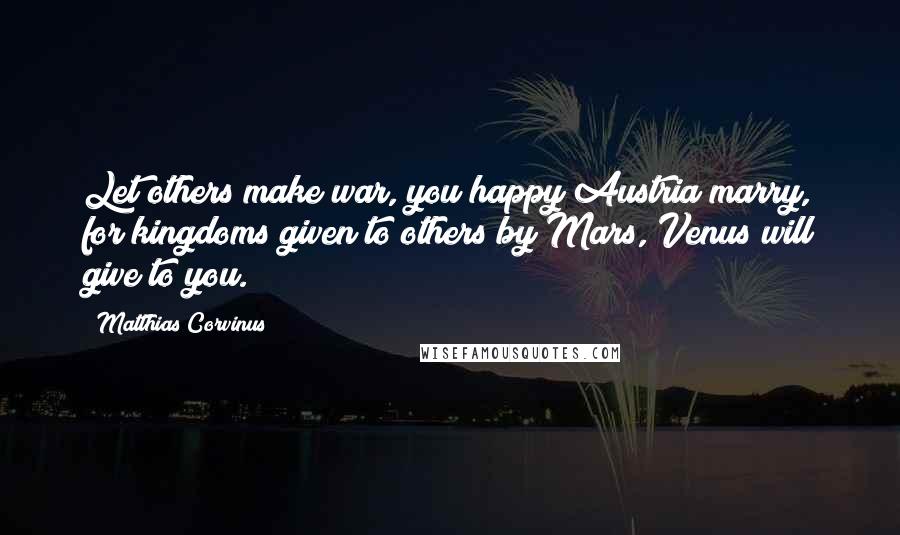 Matthias Corvinus Quotes: Let others make war, you happy Austria marry, for kingdoms given to others by Mars, Venus will give to you.