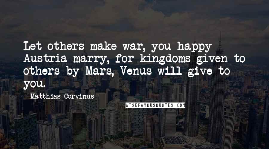 Matthias Corvinus Quotes: Let others make war, you happy Austria marry, for kingdoms given to others by Mars, Venus will give to you.