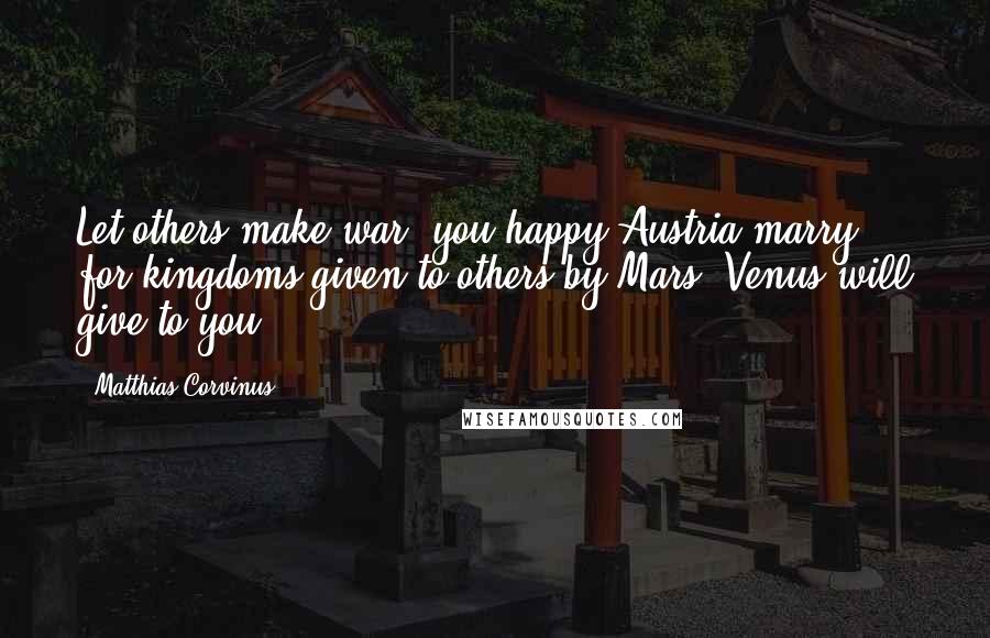Matthias Corvinus Quotes: Let others make war, you happy Austria marry, for kingdoms given to others by Mars, Venus will give to you.