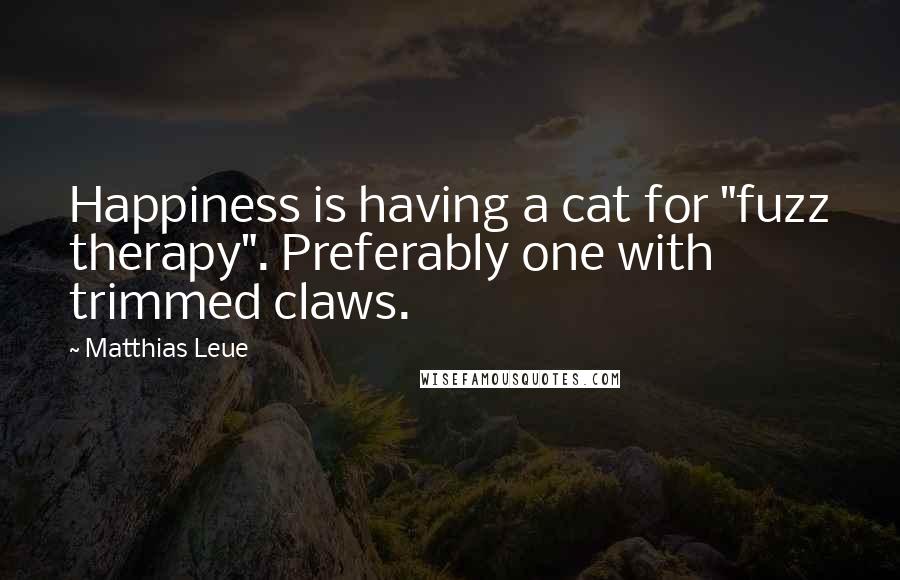 Matthias Leue Quotes: Happiness is having a cat for "fuzz therapy". Preferably one with trimmed claws.