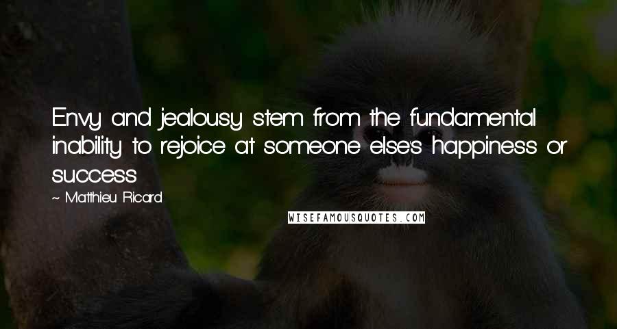 Matthieu Ricard Quotes: Envy and jealousy stem from the fundamental inability to rejoice at someone else's happiness or success