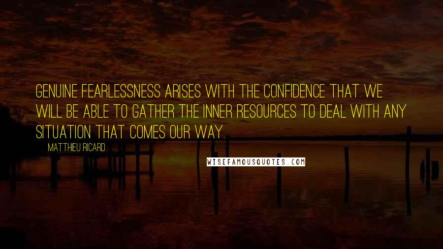 Matthieu Ricard Quotes: Genuine fearlessness arises with the confidence that we will be able to gather the inner resources to deal with any situation that comes our way.