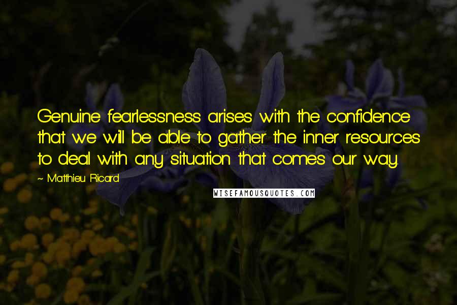 Matthieu Ricard Quotes: Genuine fearlessness arises with the confidence that we will be able to gather the inner resources to deal with any situation that comes our way.