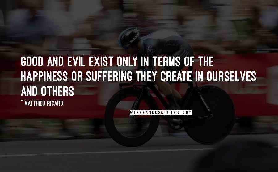 Matthieu Ricard Quotes: Good and evil exist only in terms of the happiness or suffering they create in ourselves and others