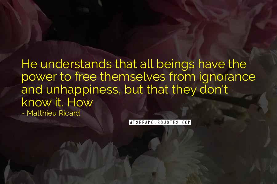 Matthieu Ricard Quotes: He understands that all beings have the power to free themselves from ignorance and unhappiness, but that they don't know it. How