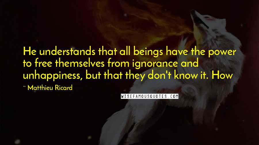 Matthieu Ricard Quotes: He understands that all beings have the power to free themselves from ignorance and unhappiness, but that they don't know it. How