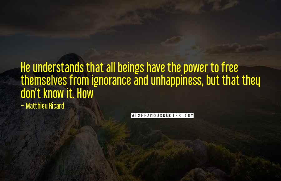 Matthieu Ricard Quotes: He understands that all beings have the power to free themselves from ignorance and unhappiness, but that they don't know it. How