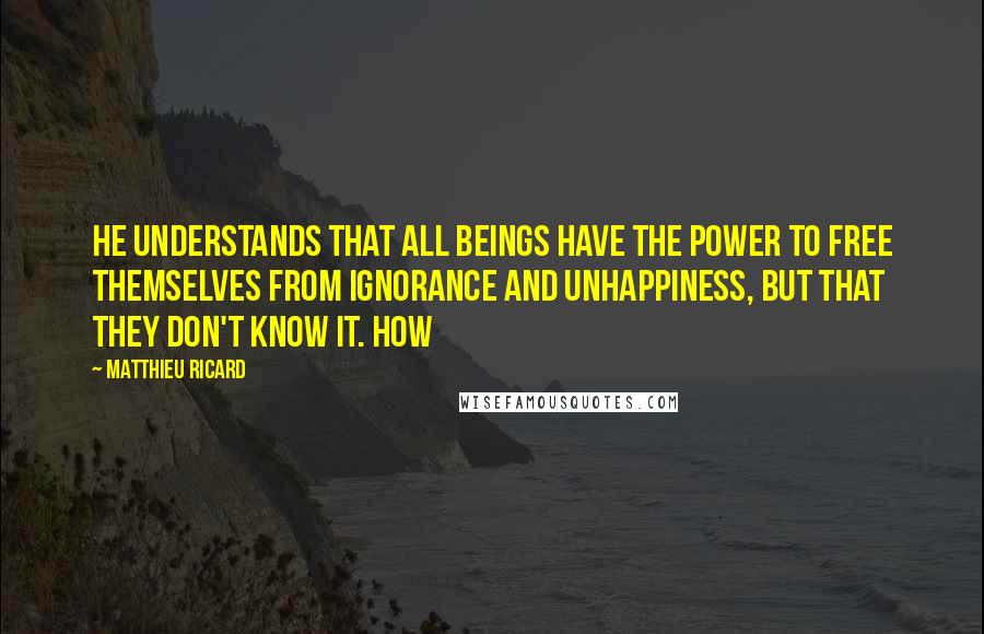 Matthieu Ricard Quotes: He understands that all beings have the power to free themselves from ignorance and unhappiness, but that they don't know it. How