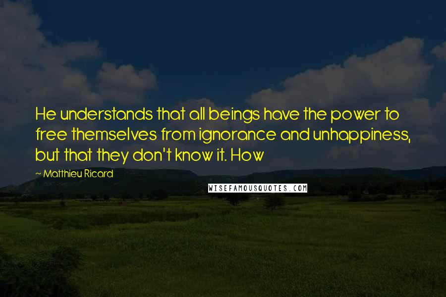 Matthieu Ricard Quotes: He understands that all beings have the power to free themselves from ignorance and unhappiness, but that they don't know it. How