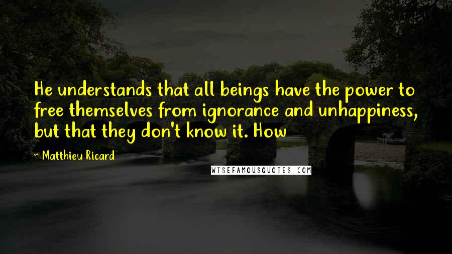 Matthieu Ricard Quotes: He understands that all beings have the power to free themselves from ignorance and unhappiness, but that they don't know it. How