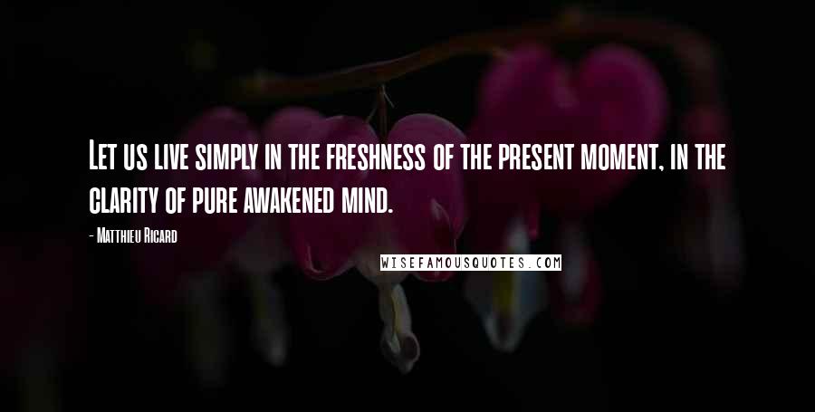 Matthieu Ricard Quotes: Let us live simply in the freshness of the present moment, in the clarity of pure awakened mind.