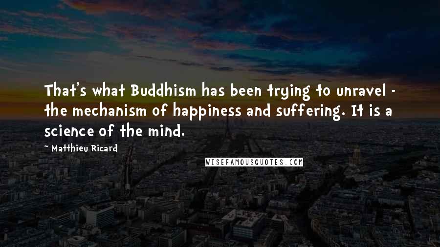 Matthieu Ricard Quotes: That's what Buddhism has been trying to unravel - the mechanism of happiness and suffering. It is a science of the mind.