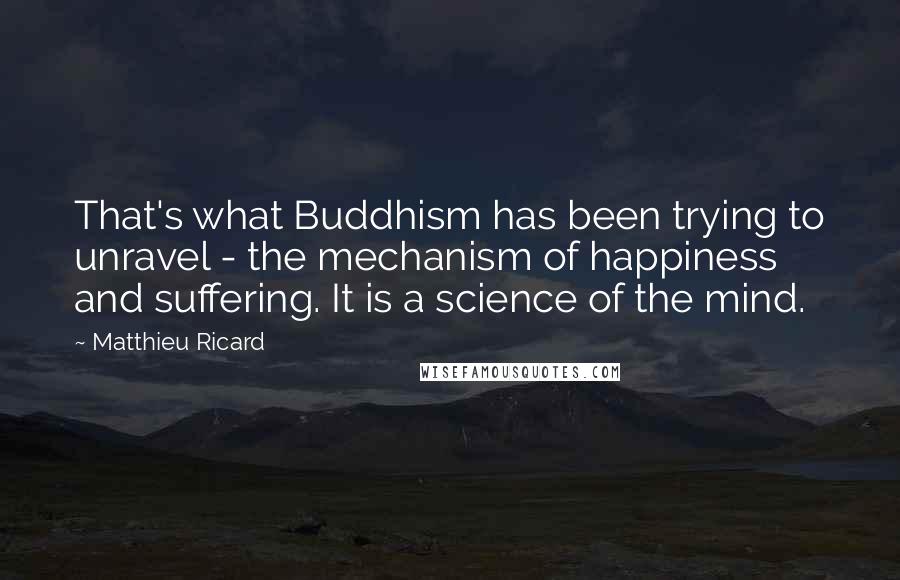 Matthieu Ricard Quotes: That's what Buddhism has been trying to unravel - the mechanism of happiness and suffering. It is a science of the mind.