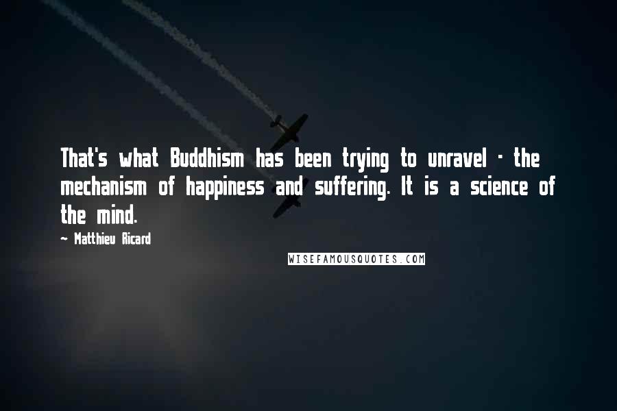 Matthieu Ricard Quotes: That's what Buddhism has been trying to unravel - the mechanism of happiness and suffering. It is a science of the mind.