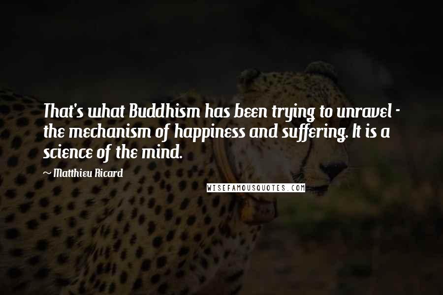 Matthieu Ricard Quotes: That's what Buddhism has been trying to unravel - the mechanism of happiness and suffering. It is a science of the mind.