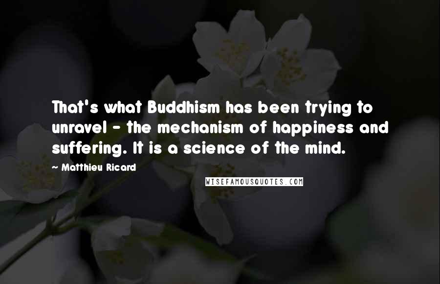 Matthieu Ricard Quotes: That's what Buddhism has been trying to unravel - the mechanism of happiness and suffering. It is a science of the mind.