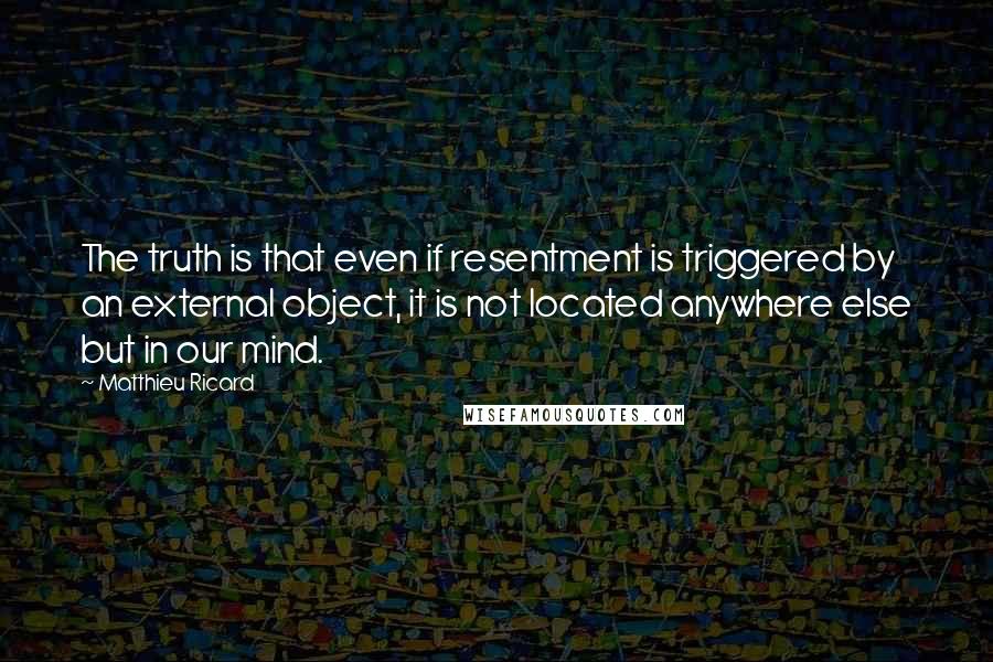 Matthieu Ricard Quotes: The truth is that even if resentment is triggered by an external object, it is not located anywhere else but in our mind.