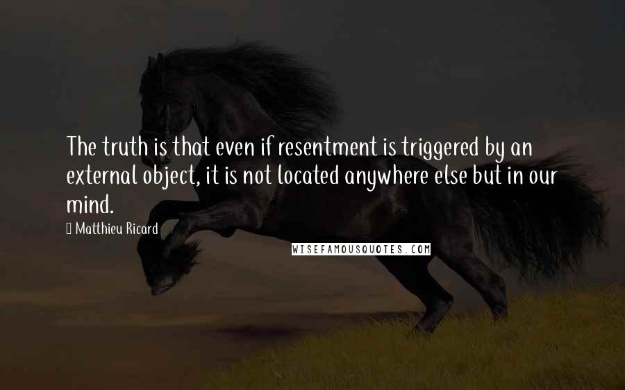 Matthieu Ricard Quotes: The truth is that even if resentment is triggered by an external object, it is not located anywhere else but in our mind.