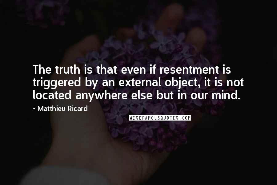 Matthieu Ricard Quotes: The truth is that even if resentment is triggered by an external object, it is not located anywhere else but in our mind.