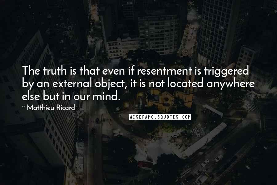 Matthieu Ricard Quotes: The truth is that even if resentment is triggered by an external object, it is not located anywhere else but in our mind.