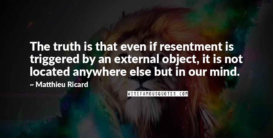 Matthieu Ricard Quotes: The truth is that even if resentment is triggered by an external object, it is not located anywhere else but in our mind.