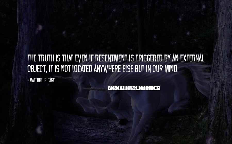 Matthieu Ricard Quotes: The truth is that even if resentment is triggered by an external object, it is not located anywhere else but in our mind.